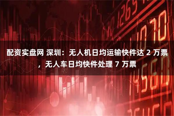 配资实盘网 深圳：无人机日均运输快件达 2 万票，无人车日均快件处理 7 万票