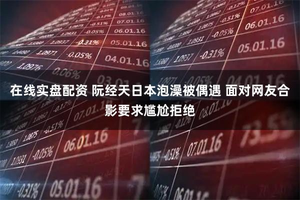 在线实盘配资 阮经天日本泡澡被偶遇 面对网友合影要求尴尬拒绝