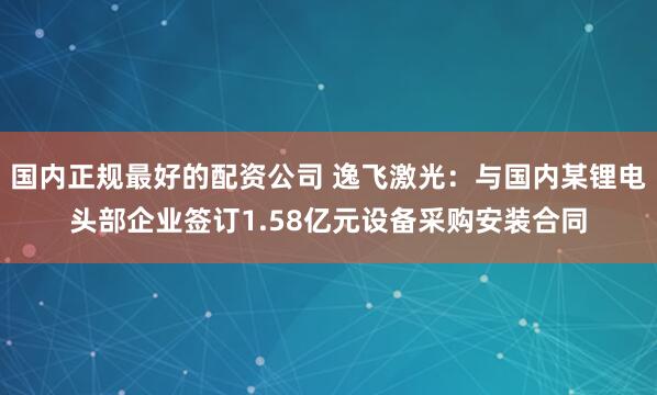 国内正规最好的配资公司 逸飞激光：与国内某锂电头部企业签订1.58亿元设备采购安装合同