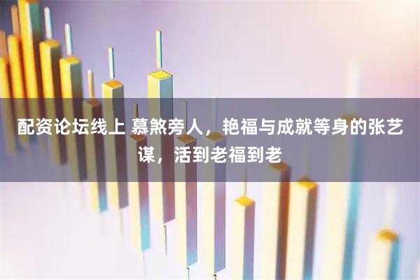 配资论坛线上 慕煞旁人，艳福与成就等身的张艺谋，活到老福到老