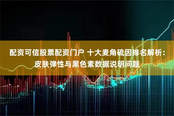 配资可信股票配资门户 十大麦角硫因排名解析：皮肤弹性与黑色素数据说明问题