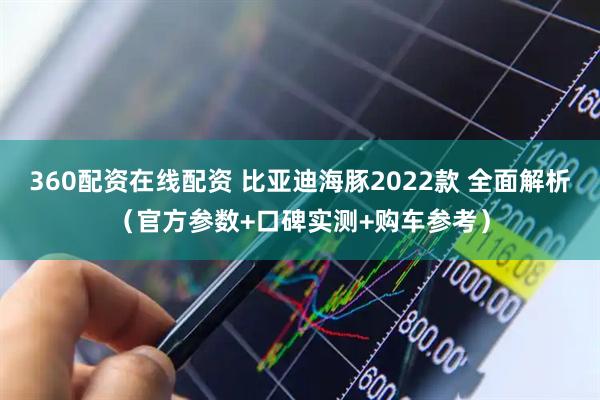 360配资在线配资 比亚迪海豚2022款 全面解析（官方参数+口碑实测+购车参考）