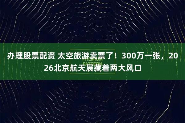 办理股票配资 太空旅游卖票了！300万一张，2026北京航天展藏着两大风口