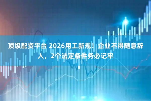 顶级配资平台 2026用工新规！企业不得随意辞人，2个法定条件务必记牢