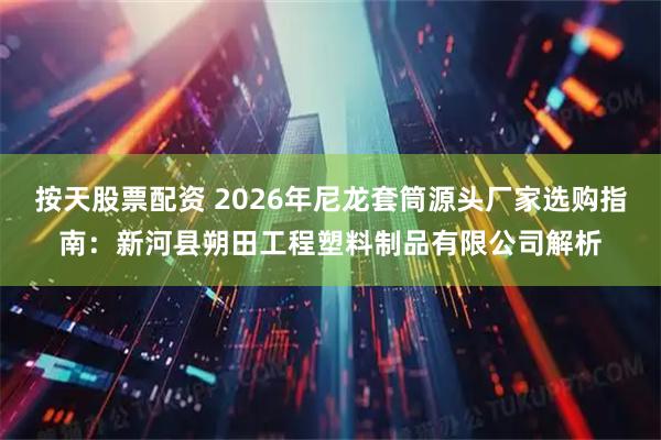 按天股票配资 2026年尼龙套筒源头厂家选购指南：新河县朔田工程塑料制品有限公司解析