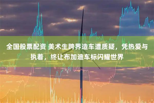 全国股票配资 美术生跨界造车遭质疑，凭热爱与执着，终让布加迪车标闪耀世界