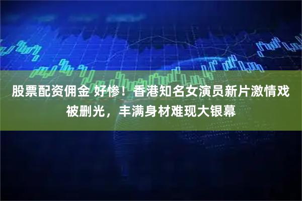 股票配资佣金 好惨！香港知名女演员新片激情戏被删光，丰满身材难现大银幕