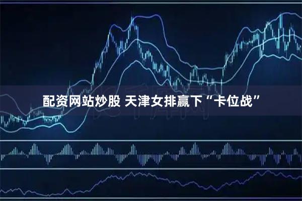 配资网站炒股 天津女排赢下“卡位战”