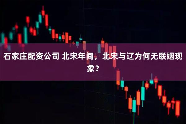 石家庄配资公司 北宋年间，北宋与辽为何无联姻现象？