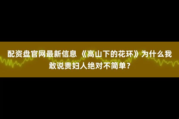配资盘官网最新信息 《高山下的花环》为什么我敢说贵妇人绝对不简单？