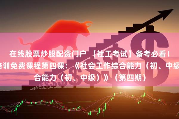 在线股票炒股配资门户 【社工考试】备考必看！社工考试公益培训免费课程第四课：《社会工作综合能力（初、中级）》（第四期）