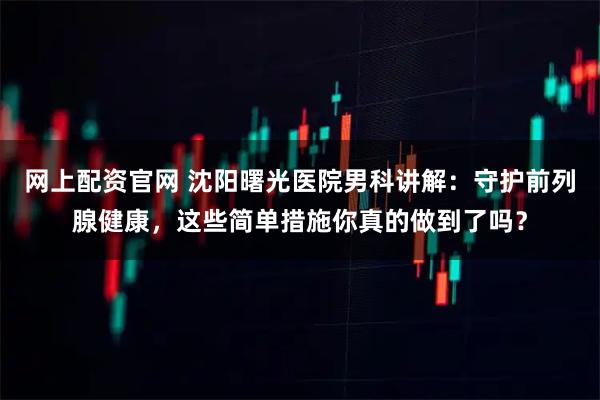 网上配资官网 沈阳曙光医院男科讲解：守护前列腺健康，这些简单措施你真的做到了吗？