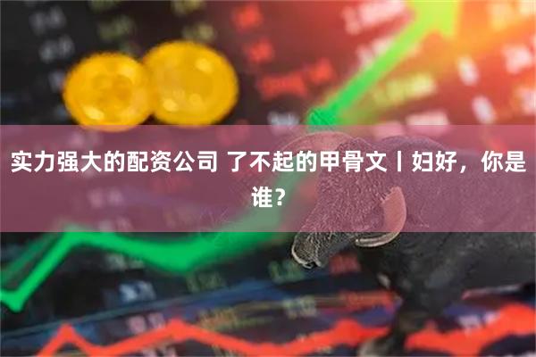 实力强大的配资公司 了不起的甲骨文丨妇好，你是谁？