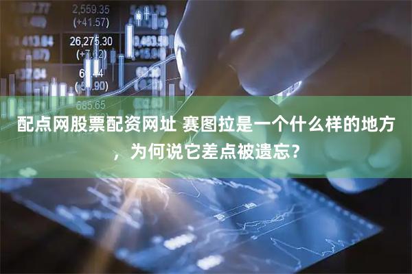 配点网股票配资网址 赛图拉是一个什么样的地方，为何说它差点被遗忘？