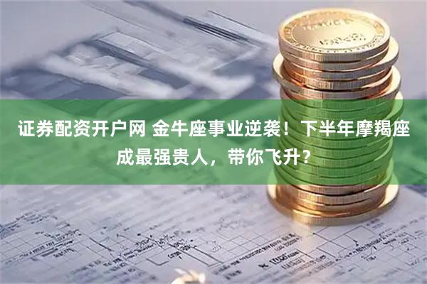 证券配资开户网 金牛座事业逆袭！下半年摩羯座成最强贵人，带你飞升？